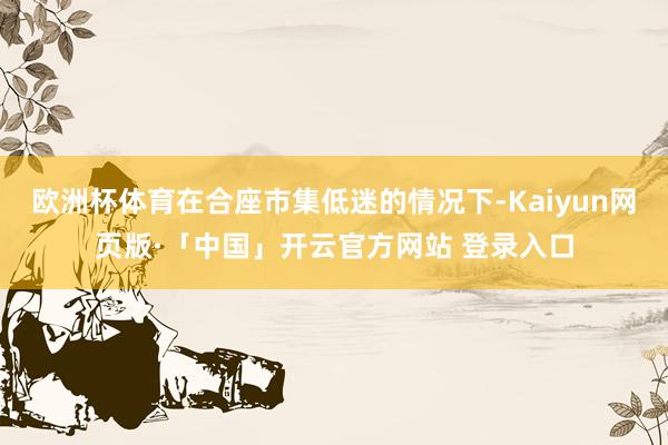 欧洲杯体育在合座市集低迷的情况下-Kaiyun网页版·「中国」开云官方网站 登录入口
