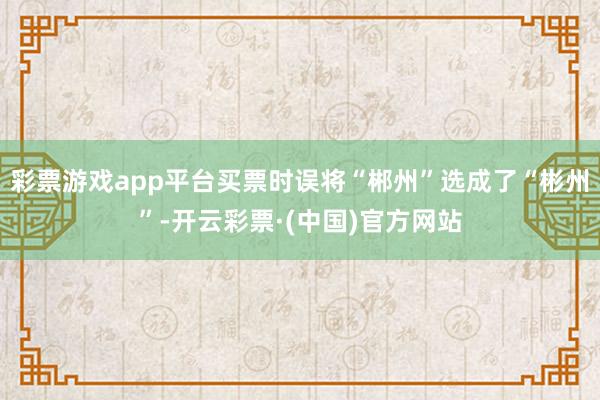 彩票游戏app平台买票时误将“郴州”选成了“彬州”-开云彩票·(中国)官方网站