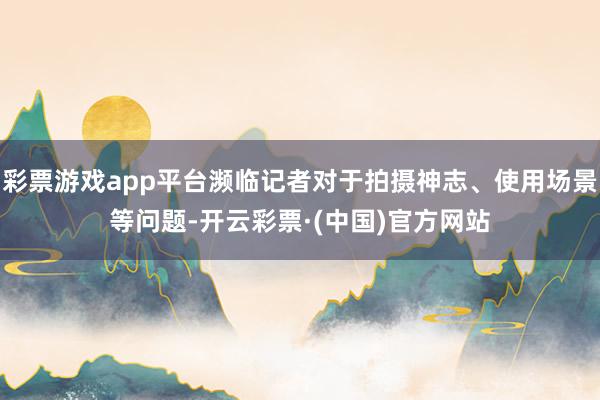 彩票游戏app平台濒临记者对于拍摄神志、使用场景等问题-开云彩票·(中国)官方网站