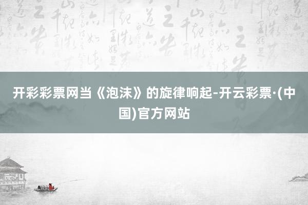 开彩彩票网当《泡沫》的旋律响起-开云彩票·(中国)官方网站