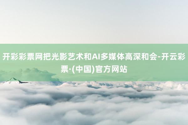 开彩彩票网把光影艺术和AI多媒体高深和会-开云彩票·(中国)官方网站