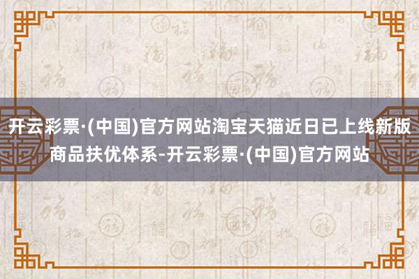 开云彩票·(中国)官方网站淘宝天猫近日已上线新版商品扶优体系-开云彩票·(中国)官方网站