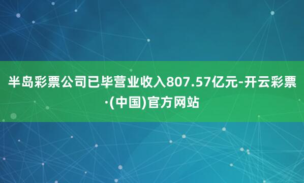 半岛彩票公司已毕营业收入807.57亿元-开云彩票·(中国)官方网站