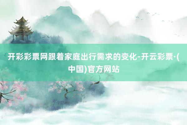 开彩彩票网跟着家庭出行需求的变化-开云彩票·(中国)官方网站