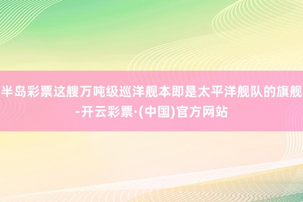 半岛彩票这艘万吨级巡洋舰本即是太平洋舰队的旗舰-开云彩票·(中国)官方网站