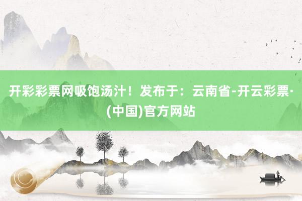 开彩彩票网吸饱汤汁！发布于：云南省-开云彩票·(中国)官方网站