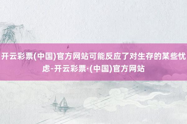 开云彩票(中国)官方网站可能反应了对生存的某些忧虑-开云彩票·(中国)官方网站