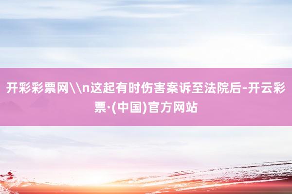 开彩彩票网\n这起有时伤害案诉至法院后-开云彩票·(中国)官方网站
