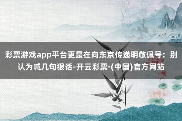 彩票游戏app平台更是在向东京传递明敬佩号：别认为喊几句狠话-开云彩票·(中国)官方网站