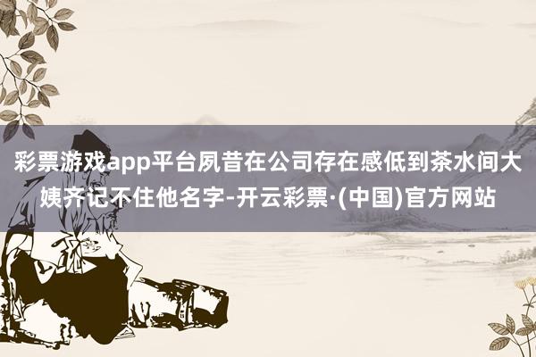 彩票游戏app平台夙昔在公司存在感低到茶水间大姨齐记不住他名字-开云彩票·(中国)官方网站