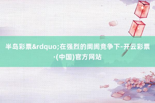 半岛彩票&rdquo;在强烈的阛阓竞争下-开云彩票·(中国)官方网站