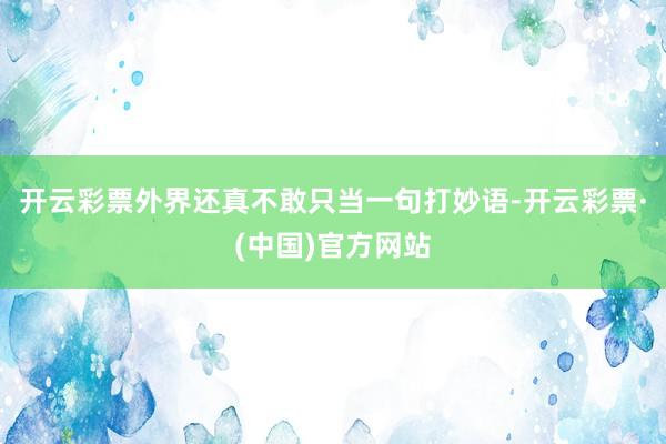 开云彩票外界还真不敢只当一句打妙语-开云彩票·(中国)官方网站