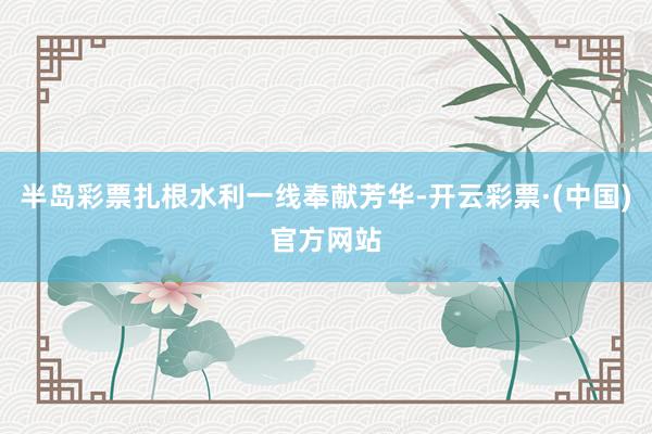半岛彩票扎根水利一线奉献芳华-开云彩票·(中国)官方网站