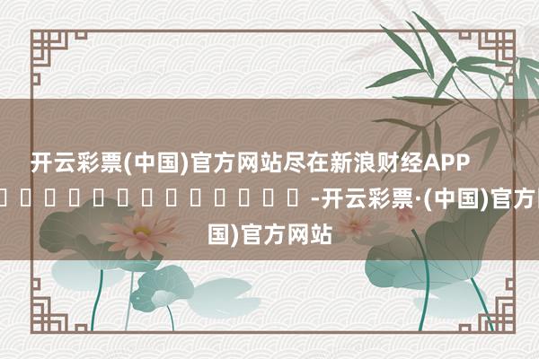 开云彩票(中国)官方网站尽在新浪财经APP            													-开云彩票·(中国)官方网站