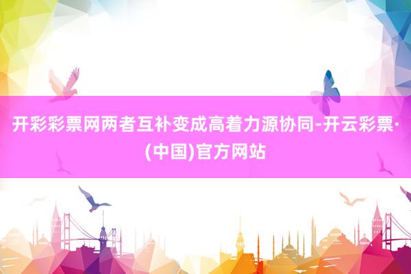 开彩彩票网两者互补变成高着力源协同-开云彩票·(中国)官方网站