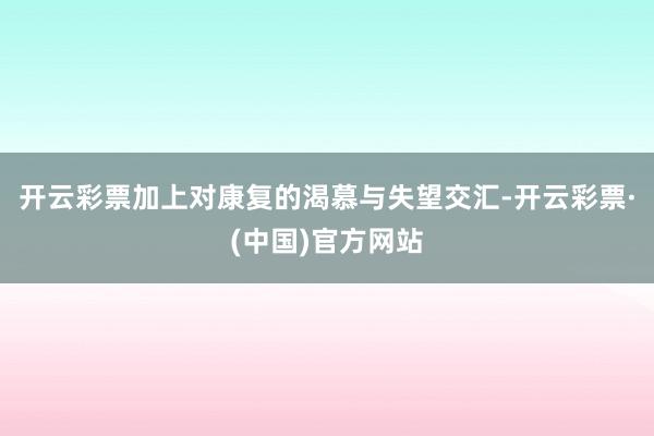 开云彩票加上对康复的渴慕与失望交汇-开云彩票·(中国)官方网站