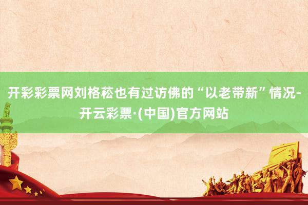开彩彩票网刘格菘也有过访佛的“以老带新”情况-开云彩票·(中国)官方网站