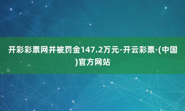 开彩彩票网并被罚金147.2万元-开云彩票·(中国)官方网站
