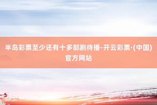 半岛彩票至少还有十多部剧待播-开云彩票·(中国)官方网站