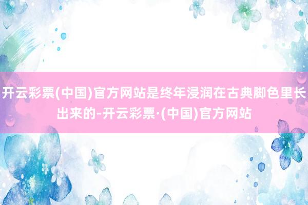开云彩票(中国)官方网站是终年浸润在古典脚色里长出来的-开云彩票·(中国)官方网站