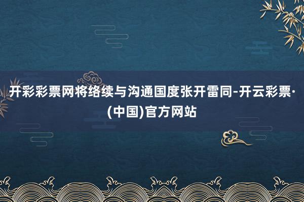 开彩彩票网将络续与沟通国度张开雷同-开云彩票·(中国)官方网站