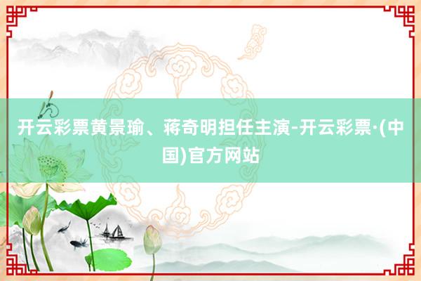 开云彩票黄景瑜、蒋奇明担任主演-开云彩票·(中国)官方网站