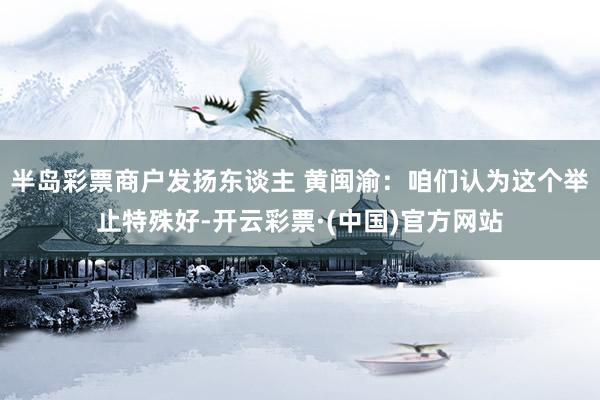 半岛彩票商户发扬东谈主 黄闽渝：咱们认为这个举止特殊好-开云彩票·(中国)官方网站