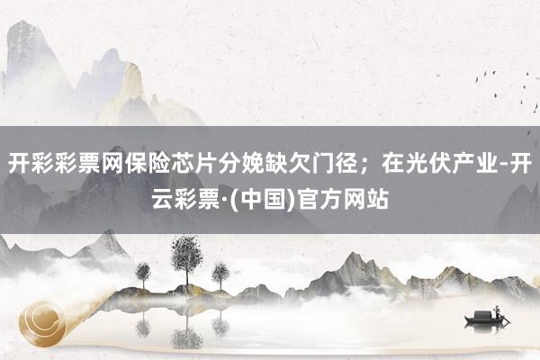 开彩彩票网保险芯片分娩缺欠门径；在光伏产业-开云彩票·(中国)官方网站
