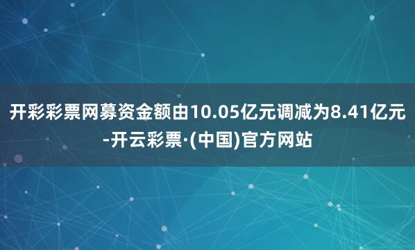 开彩彩票网募资金额由10.05亿元调减为8.41亿元-开云彩票·(中国)官方网站
