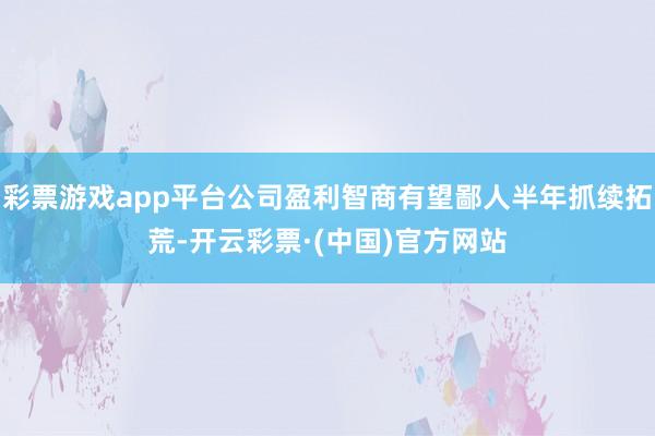 彩票游戏app平台公司盈利智商有望鄙人半年抓续拓荒-开云彩票·(中国)官方网站