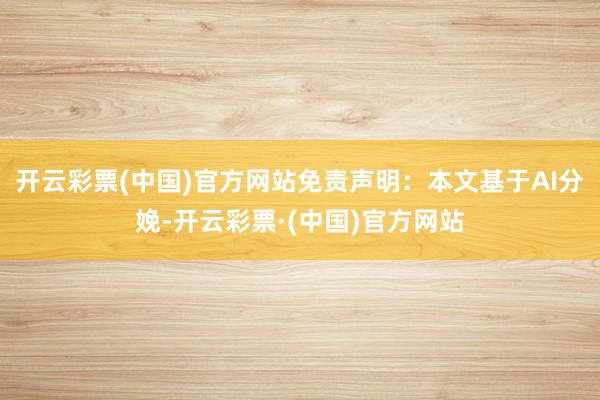 开云彩票(中国)官方网站免责声明：本文基于AI分娩-开云彩票·(中国)官方网站