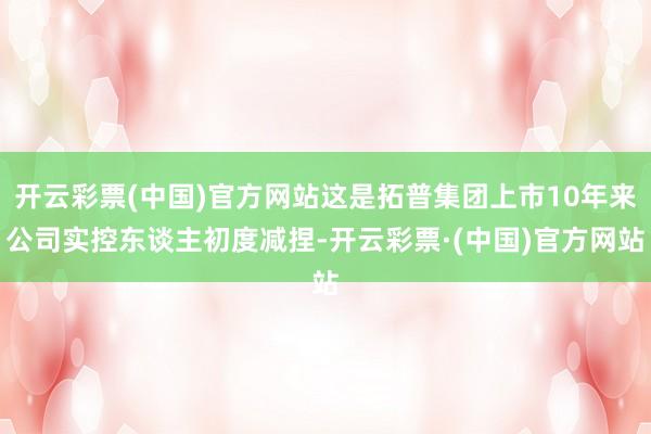 开云彩票(中国)官方网站这是拓普集团上市10年来公司实控东谈主初度减捏-开云彩票·(中国)官方网站
