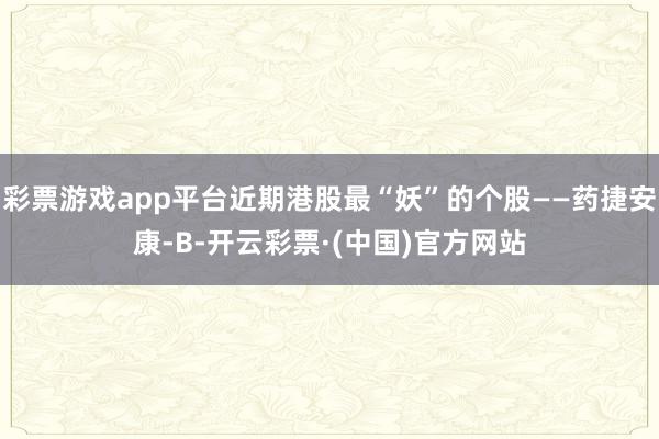 彩票游戏app平台近期港股最“妖”的个股——药捷安康-B-开云彩票·(中国)官方网站