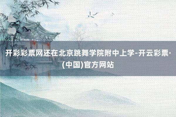 开彩彩票网还在北京跳舞学院附中上学-开云彩票·(中国)官方网站