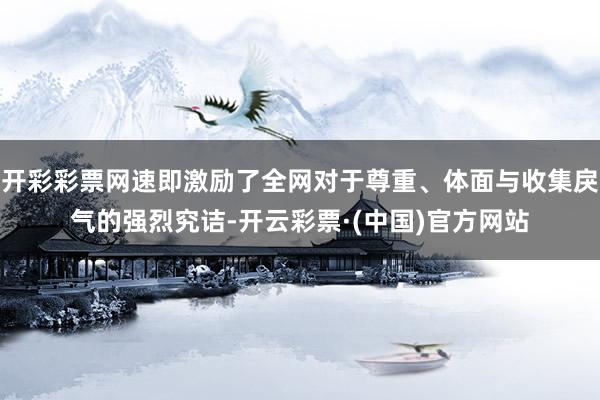 开彩彩票网速即激励了全网对于尊重、体面与收集戾气的强烈究诘-开云彩票·(中国)官方网站