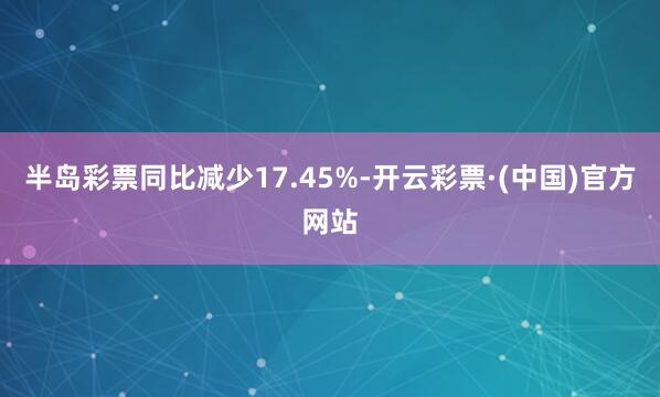 半岛彩票同比减少17.45%-开云彩票·(中国)官方网站