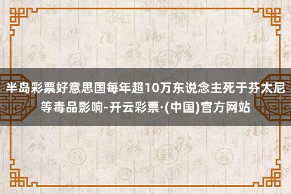 半岛彩票好意思国每年超10万东说念主死于芬太尼等毒品影响-开云彩票·(中国)官方网站