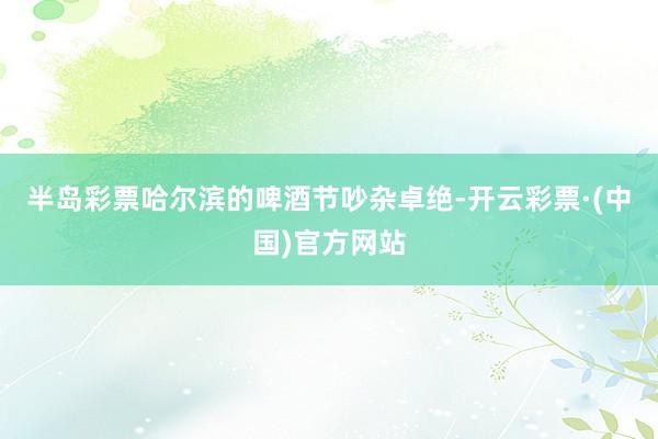 半岛彩票哈尔滨的啤酒节吵杂卓绝-开云彩票·(中国)官方网站