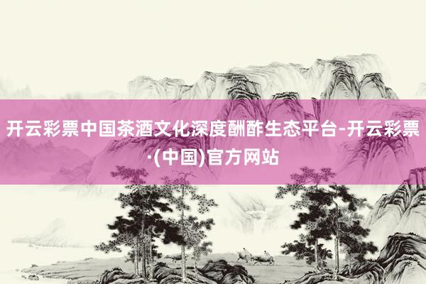 开云彩票中国茶酒文化深度酬酢生态平台-开云彩票·(中国)官方网站