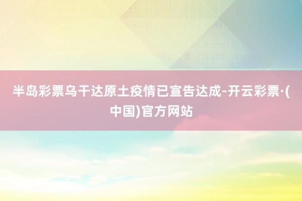 半岛彩票乌干达原土疫情已宣告达成-开云彩票·(中国)官方网站