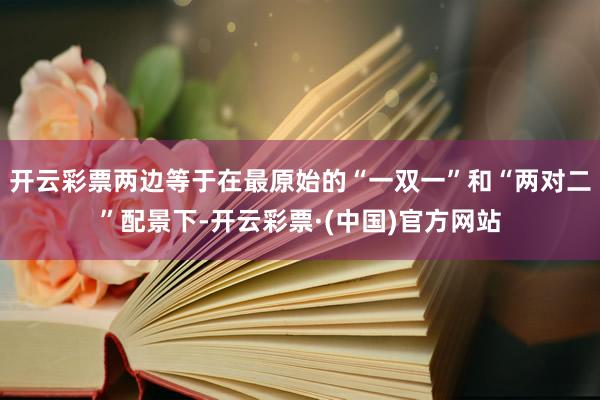 开云彩票两边等于在最原始的“一双一”和“两对二”配景下-开云彩票·(中国)官方网站