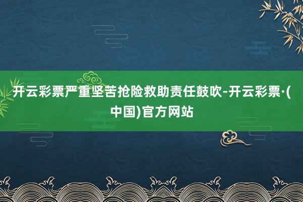 开云彩票严重坚苦抢险救助责任鼓吹-开云彩票·(中国)官方网站