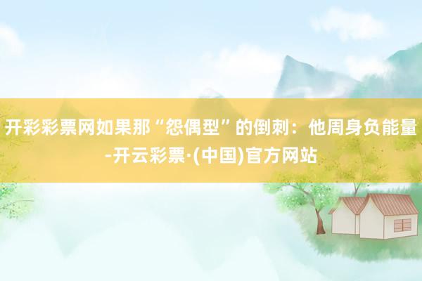 开彩彩票网如果那“怨偶型”的倒刺：他周身负能量-开云彩票·(中国)官方网站