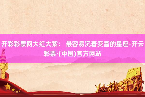 开彩彩票网大红大紫： 最容易沉着变富的星座-开云彩票·(中国)官方网站