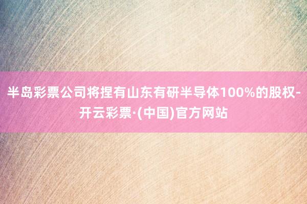 半岛彩票公司将捏有山东有研半导体100%的股权-开云彩票·(中国)官方网站
