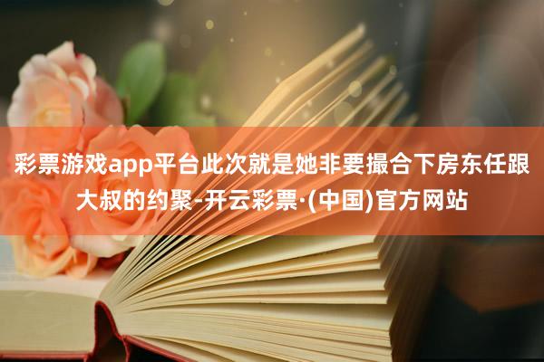 彩票游戏app平台此次就是她非要撮合下房东任跟大叔的约聚-开云彩票·(中国)官方网站
