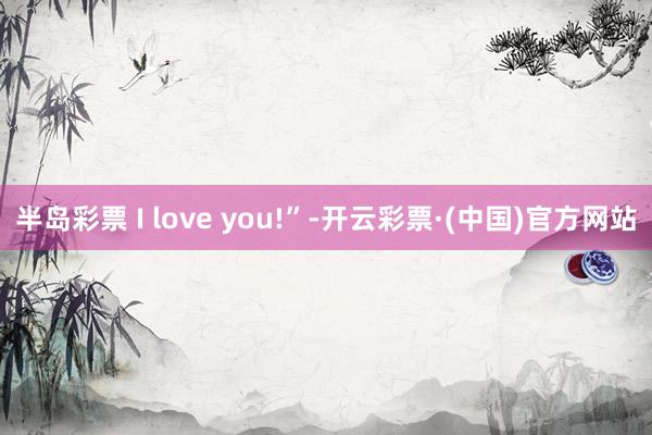 半岛彩票 I love you!”-开云彩票·(中国)官方网站