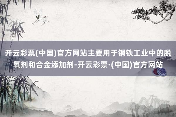 开云彩票(中国)官方网站主要用于钢铁工业中的脱氧剂和合金添加剂-开云彩票·(中国)官方网站