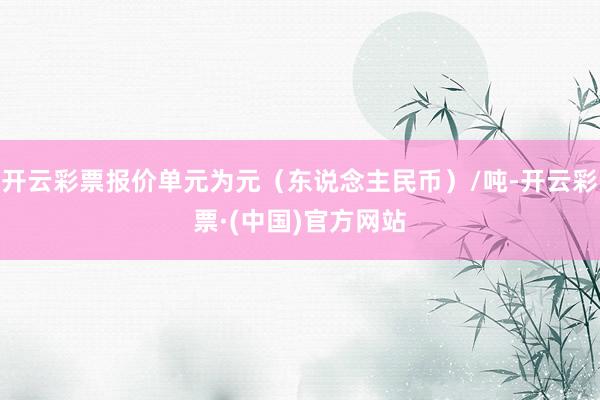 开云彩票报价单元为元（东说念主民币）/吨-开云彩票·(中国)官方网站