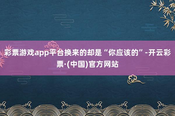 彩票游戏app平台换来的却是“你应该的”-开云彩票·(中国)官方网站